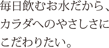 毎日飲むお水だから、カラダへのやさしさにこだわりたい。